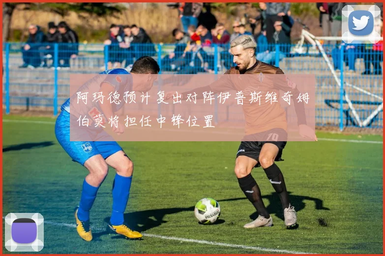 阿玛德预计复出对阵伊普斯维奇姆伯莫将担任中锋位置