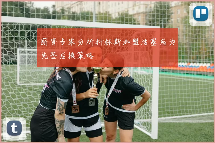 薪资专家分析科林斯加盟活塞或为先签后换策略