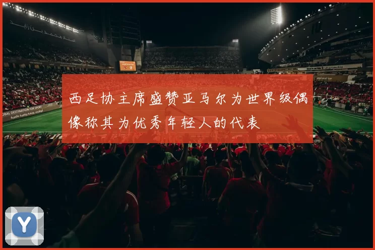 西足协主席盛赞亚马尔为世界级偶像称其为优秀年轻人的代表