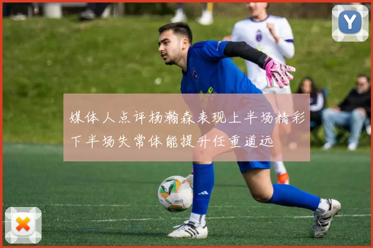 媒体人点评杨瀚森表现上半场精彩下半场失常体能提升任重道远