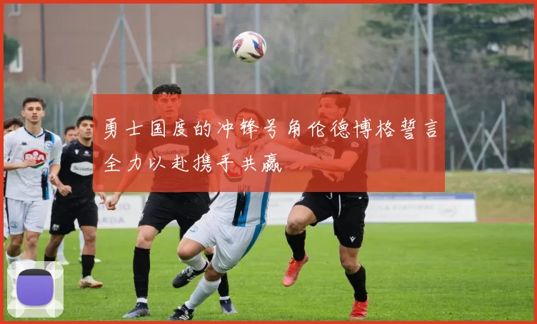 勇士国度的冲锋号角伦德博格誓言全力以赴携手共赢