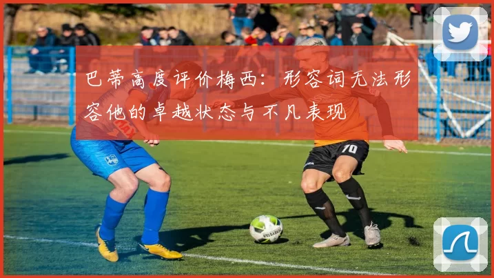 巴蒂高度评价梅西：形容词无法形容他的卓越状态与不凡表现