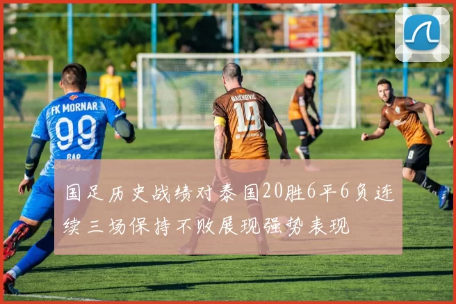 国足历史战绩对泰国20胜6平6负连续三场保持不败展现强势表现