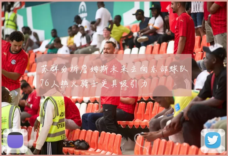 苏群分析詹姆斯未来去向东部球队76人热火骑士更具吸引力