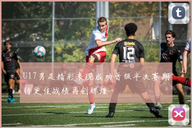 U17男足精彩表现成功晋级半决赛期待更佳战绩再创辉煌