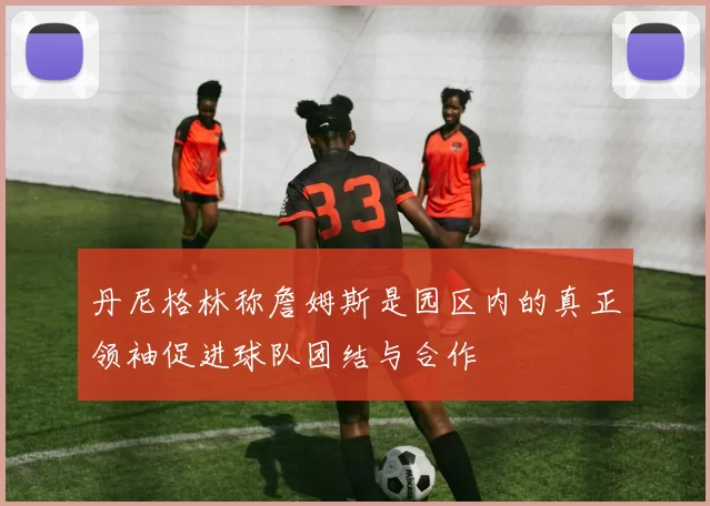 丹尼格林称詹姆斯是园区内的真正领袖促进球队团结与合作