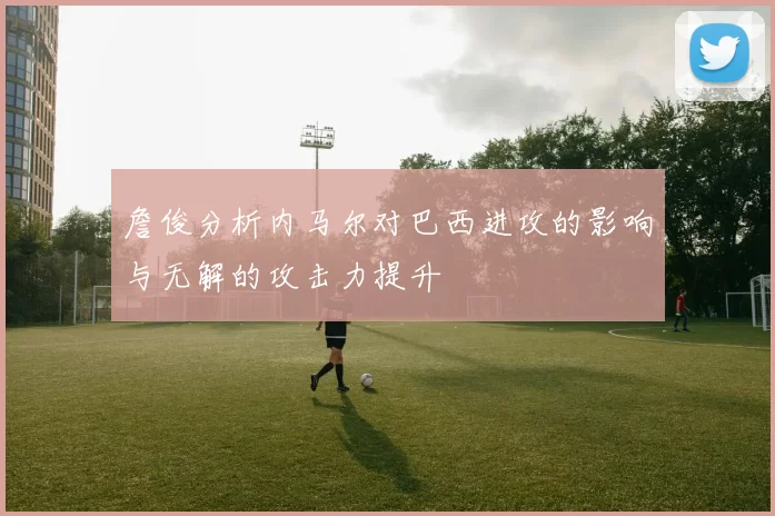詹俊分析内马尔对巴西进攻的影响与无解的攻击力提升
