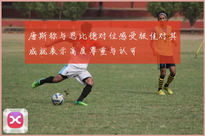 唐斯称与恩比德对位感受极佳对其成就表示高度尊重与认可