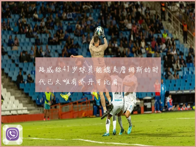 路威称41岁球员能媲美詹姆斯的时代已久唯有乔丹可比肩