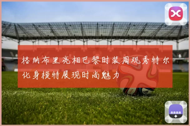 格纳布里亮相巴黎时装周观秀特尔化身模特展现时尚魅力