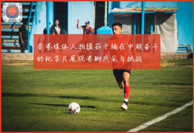 香港媒体人拍摄茹子楠在中超奋斗的纪录片展现港脚风采与挑战