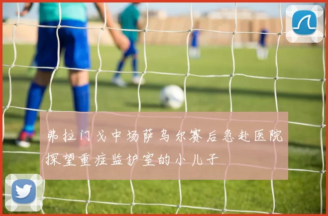 弗拉门戈中场萨乌尔赛后急赴医院探望重症监护室的小儿子