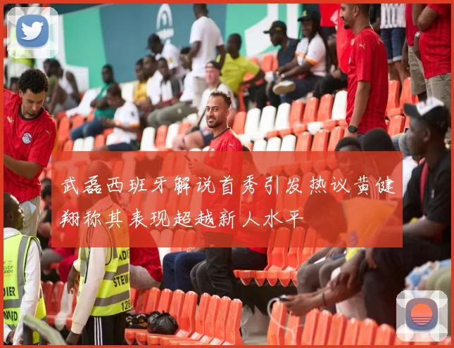 武磊西班牙解说首秀引发热议黄健翔称其表现超越新人水平