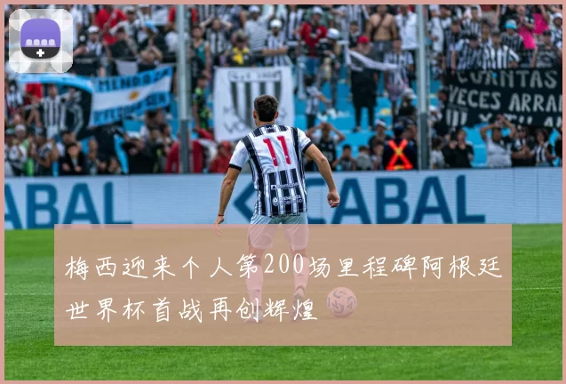 梅西迎来个人第200场里程碑阿根廷世界杯首战再创辉煌