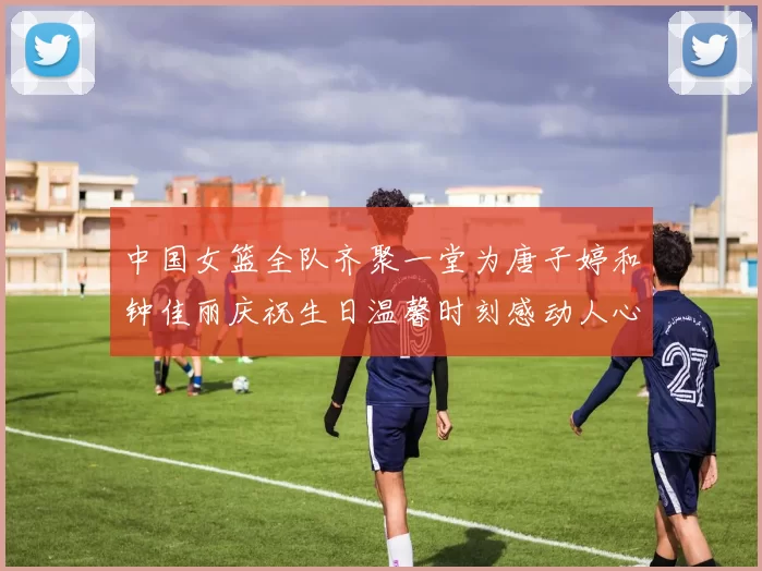 中国女篮全队齐聚一堂为唐子婷和钟佳丽庆祝生日温馨时刻感动人心