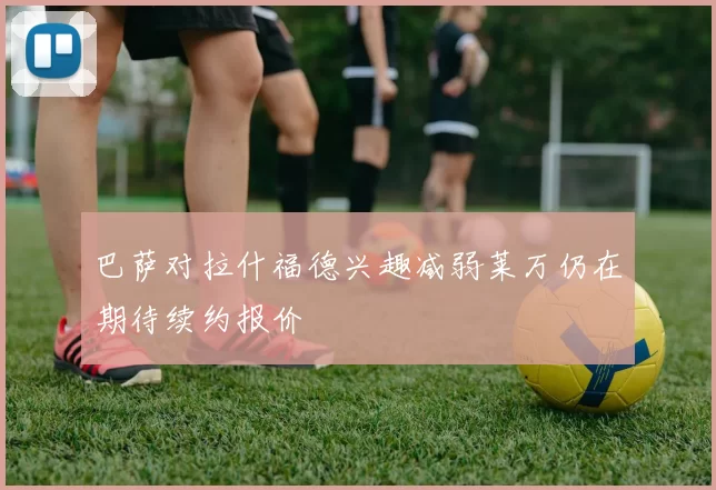 巴萨对拉什福德兴趣减弱莱万仍在期待续约报价