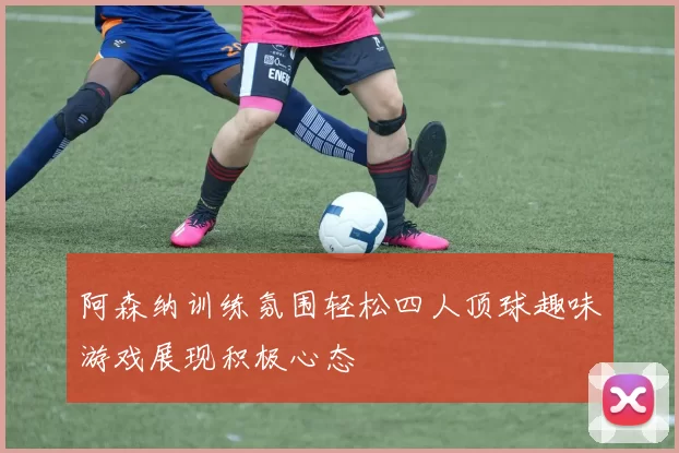 阿森纳训练氛围轻松四人顶球趣味游戏展现积极心态