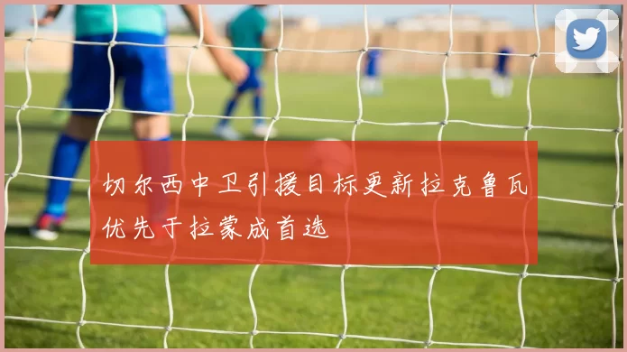 切尔西中卫引援目标更新拉克鲁瓦优先于拉蒙成首选