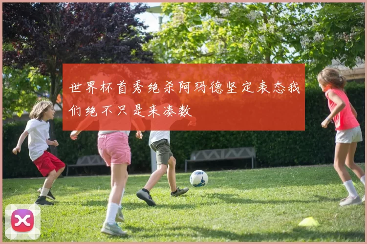 世界杯首秀绝杀阿玛德坚定表态我们绝不只是来凑数