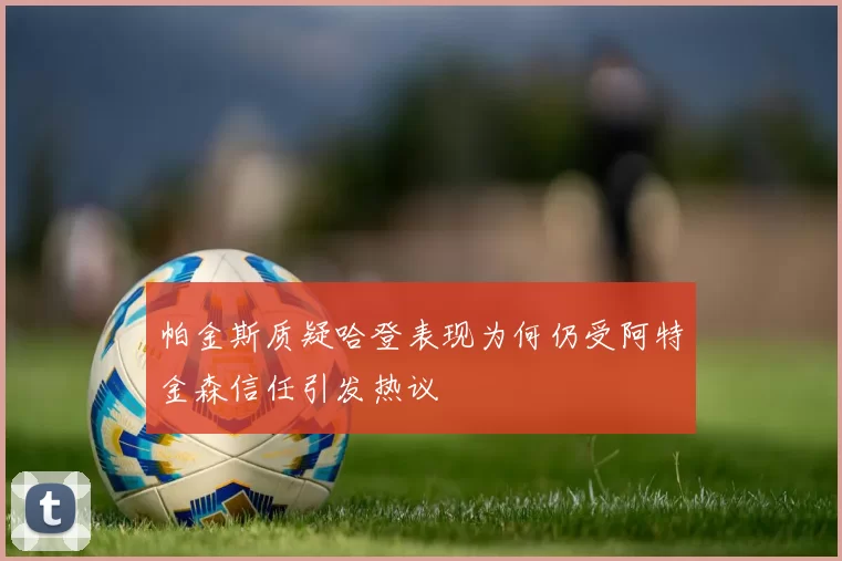 帕金斯质疑哈登表现为何仍受阿特金森信任引发热议