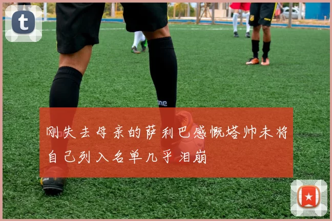 刚失去母亲的萨利巴感慨塔帅未将自己列入名单几乎泪崩