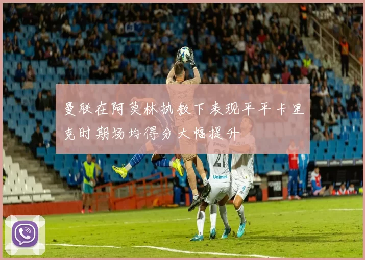 曼联在阿莫林执教下表现平平卡里克时期场均得分大幅提升