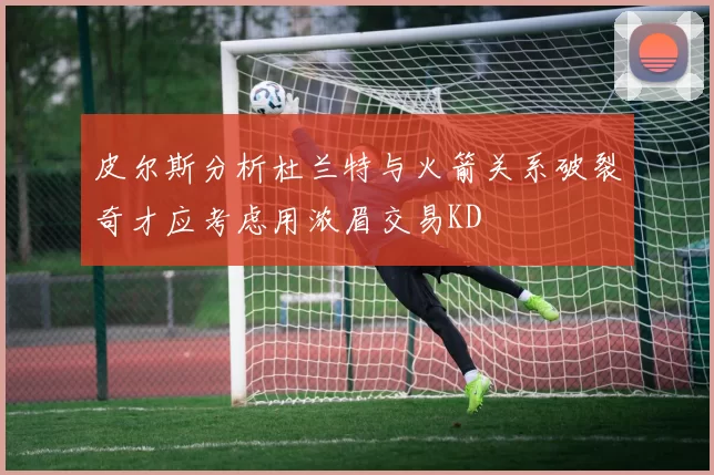 皮尔斯分析杜兰特与火箭关系破裂奇才应考虑用浓眉交易KD