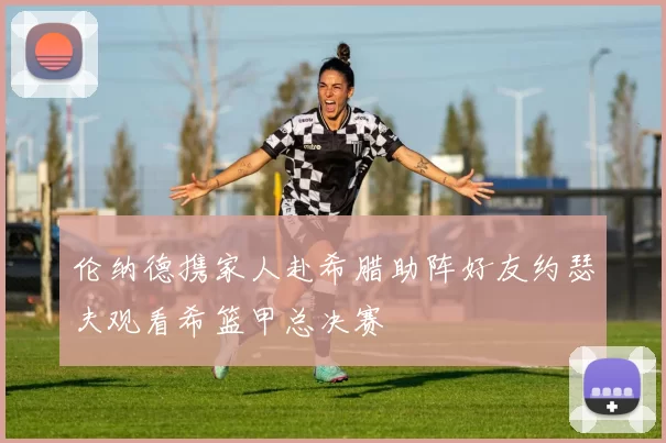 伦纳德携家人赴希腊助阵好友约瑟夫观看希篮甲总决赛